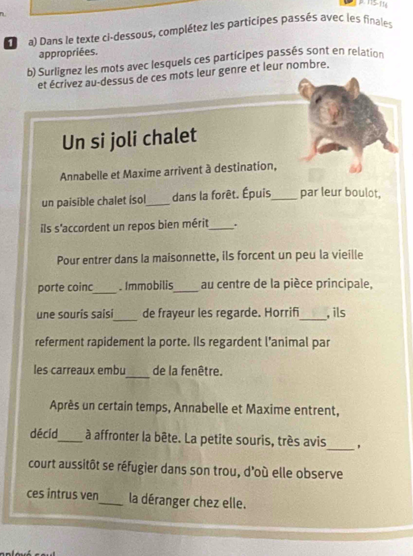 115-116 
a) Dans le texte ci-dessous, complétez les participes passés avec les finales 
appropriées. 
b) Surlignez les mots avec lesquels ces participes passés sont en relation 
et écrivez au-dessus de ces mots leur genre et leur nombre. 
Un si joli chalet 
Annabelle et Maxime arrivent à destination, 
un paisible chalet isol_ dans la forêt. Épuis_ par leur boulot, 
ils s'accordent un repos bien mérit_ . 
Pour entrer dans la maisonnette, ils forcent un peu la vieille 
porte coinc_ . Immobilis_ au centre de la pièce principale, 
_ 
une sourís saisi de frayeur les regarde. Horrifi_ , ils 
referment rapidement la porte. Ils regardent l’animal par 
les carreaux embu_ de la fenêtre. 
Après un certain temps, Annabelle et Maxime entrent, 
décíd_ à affronter la bête. La petite souris, très avis_ , 
court aussitôt se réfugier dans son trou, d'où elle observe 
ces intrus ven_ la déranger chez elle.