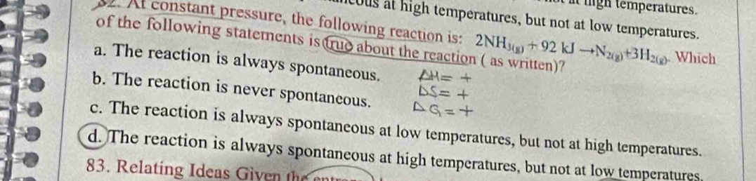 it ligh temperatures.
cous at high temperatures, but not at low temperatures.
. At constant pressure, the following reaction is:
of the following statements is true about the reaction ( as written)? 2NH_3(g)+92kJto N_2(g)+3H_2(g). Which
a. The reaction is always spontaneous. △ H=+
△ S=+
b. The reaction is never spontaneous. △ G=+
c. The reaction is always spontaneous at low temperatures, but not at high temperatures.
d. The reaction is always spontaneous at high temperatures, but not at low temperatures,
83. Relating Ideas Given the