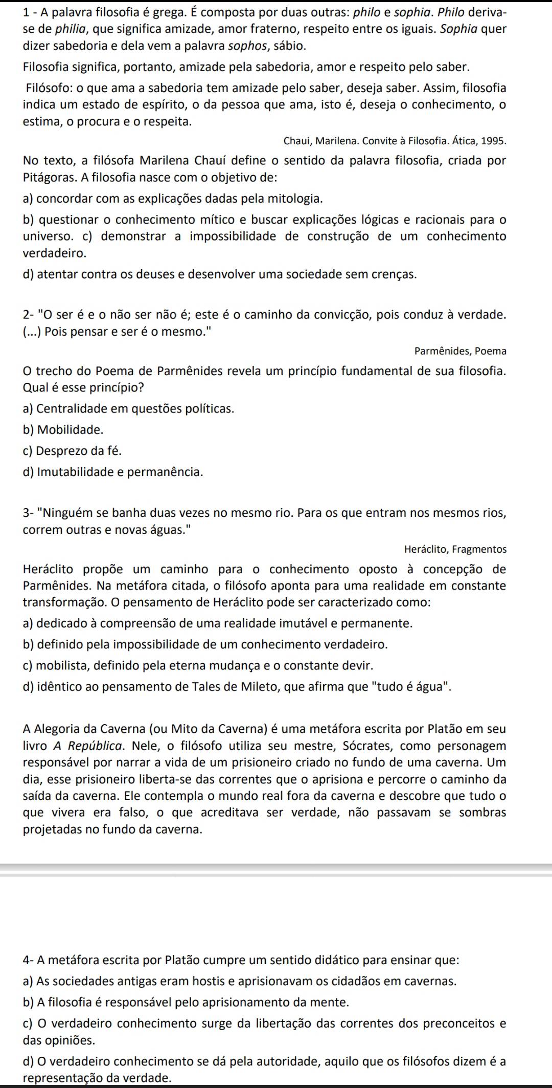 A palavra filosofia é grega. É composta por duas outras: philo e sophiα. Philo deriva-
se de philia, que significa amizade, amor fraterno, respeito entre os iguais. Sophia quer
dizer sabedoria e dela vem a palavra sophos, sábio.
Filosofia significa, portanto, amizade pela sabedoria, amor e respeito pelo saber.
Filósofo: o que ama a sabedoria tem amizade pelo saber, deseja saber. Assim, filosofia
indica um estado de espírito, o da pessoa que ama, isto é, deseja o conhecimento, o
estima, o procura e o respeita.
Chaui, Marilena. Convite à Filosofia. Ática, 1995.
No texto, a filósofa Marilena Chauí define o sentido da palavra filosofia, criada por
Pitágoras. A filosofia nasce com o objetivo de:
a) concordar com as explicações dadas pela mitologia.
b) questionar o conhecimento mítico e buscar explicações lógicas e racionais para o
universo. c) demonstrar a impossibilidade de construção de um conhecimento
verdadeiro.
d) atentar contra os deuses e desenvolver uma sociedade sem crenças.
2- "O ser é e o não ser não é; este é o caminho da convicção, pois conduz à verdade.
(...) Pois pensar e ser é o mesmo.'
Parmênides, Poema
O trecho do Poema de Parmênides revela um princípio fundamental de sua filosofia.
Qual é esse princípio?
a) Centralidade em questões políticas.
b) Mobilidade.
c) Desprezo da fé.
d) Imutabilidade e permanência.
3- "Ninguém se banha duas vezes no mesmo rio. Para os que entram nos mesmos rios,
correm outras e novas águas."
Heráclito, Fragmentos
Heráclito propõe um caminho para o conhecimento oposto à concepção de
Parmênides. Na metáfora citada, o filósofo aponta para uma realidade em constante
transformação. O pensamento de Heráclito pode ser caracterizado como:
a) dedicado à compreensão de uma realidade imutável e permanente.
b) definido pela impossibilidade de um conhecimento verdadeiro.
c) mobilista, definido pela eterna mudança e o constante devir.
d) idêntico ao pensamento de Tales de Mileto, que afirma que "tudo é água".
A Alegoria da Caverna (ou Mito da Caverna) é uma metáfora escrita por Platão em seu
livro A República. Nele, o filósofo utiliza seu mestre, Sócrates, como personagem
responsável por narrar a vida de um prisioneiro criado no fundo de uma caverna. Um
dia, esse prisioneiro liberta-se das correntes que o aprisiona e percorre o caminho da
saída da caverna. Ele contempla o mundo real fora da caverna e descobre que tudo o
que vivera era falso, o que acreditava ser verdade, não passavam se sombras
projetadas no fundo da caverna.
4- A metáfora escrita por Platão cumpre um sentido didático para ensinar que:
a) As sociedades antigas eram hostis e aprisionavam os cidadãos em cavernas.
b) A filosofia é responsável pelo aprisionamento da mente.
c) O verdadeiro conhecimento surge da libertação das correntes dos preconceitos e
das opiniões.
d) O verdadeiro conhecimento se dá pela autoridade, aquilo que os filósofos dizem é a
representação da verdade.