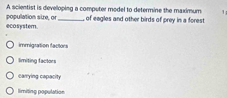 A scientist is developing a computer model to determine the maximum 1
population size, or_ , of eagles and other birds of prey in a forest
ecosystem.
immigration factors
limiting factors
carrying capacity
limiting population