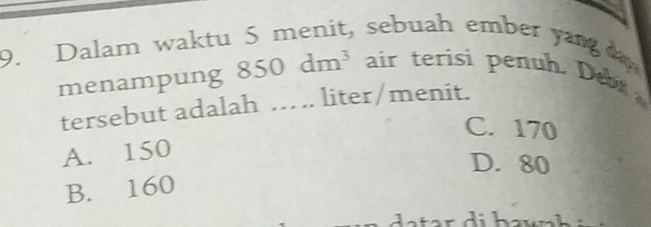 Dalam waktu 5 menit, sebuah ember yang 
menampung 850dm^3 air terisi penuh. Debr
tersebut adalah … . liter/menit.
C. 170
A. 150
D. 80
B. 160