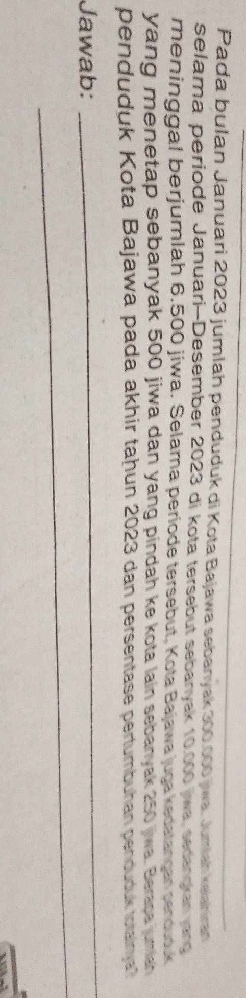 Pada bulan Januari 2023 jumlah penduduk di Kota Bajawa sebanyak 300.000 jiwa. Jumlah kelahran 
selama periode Januari-Desember 2023 di kota tersebut sebanyak 10.000 jiwa, sedangkan yang 
meninggal berjumlah 6.500 jiwa. Selama periode tersebut, Kota Bajawa juga kedatançan senduduk 
yang menetap sebanyak 500 jiwa dan yang pindah ke kota lain sebanyak 250 jwa. Berapa juman 
penduduk Kota Bajawa pada akhir taḥun 2023 dan persentase pertumbuhan penduduk totalnya? 
_ 
_ 
Jawab: