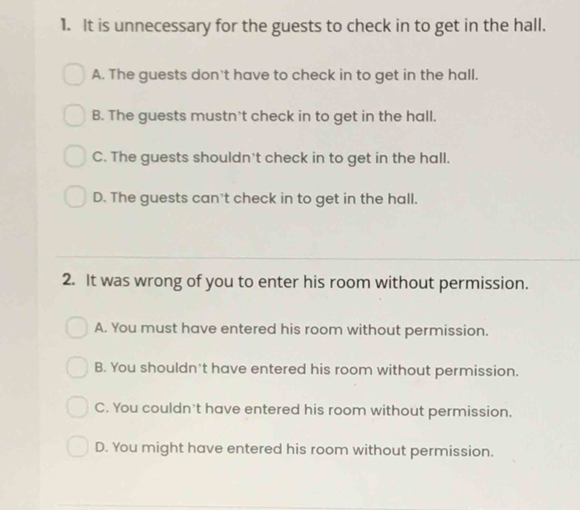 It is unnecessary for the guests to check in to get in the hall.
A. The guests don't have to check in to get in the hall.
B. The guests mustn't check in to get in the hall.
C. The guests shouldn't check in to get in the hall.
D. The guests can't check in to get in the hall.
2. It was wrong of you to enter his room without permission.
A. You must have entered his room without permission.
B. You shouldn't have entered his room without permission.
C. You couldn't have entered his room without permission.
D. You might have entered his room without permission.