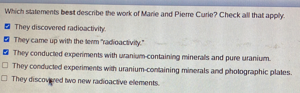 Which statements best describe the work of Marie and Pierre Curie? Check all that apply.
They discovered radioactivity.
They came up with the term “radioactivity.”
They conducted experiments with uranium-containing minerals and pure uranium.
They conducted experiments with uranium-containing minerals and photographic plates.
They discovered two new radioactive elements.