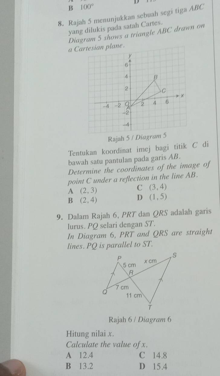 B 100°
D
8. Rajah 5 menunjukkan sebuah segi tiga ABC
yang dilukis pada satah Cartes.
Diagram 5 shows a triangle ABC drawn on
Rajah 5 / Diagram 5
Tentukan koordinat imej bagi titik C di
bawah satu pantulan pada garis AB.
Determine the coordinates of the image of
point C under a reflection in the line AB.
A (2,3)
C (3,4)
B (2,4)
D (1,5)
9. Dalam Rajah 6, PRT dan QRS adalah garis
lurus. PQ selari dengan ST.
In Diagram 6, PRT and QRS are straight
lines. PQ is parallel to ST.
Rajah 6 / Diagram 6
Hitung nilai x.
Calculate the value of x.
A 12.4 C 14.8
B 13.2 D 15.4