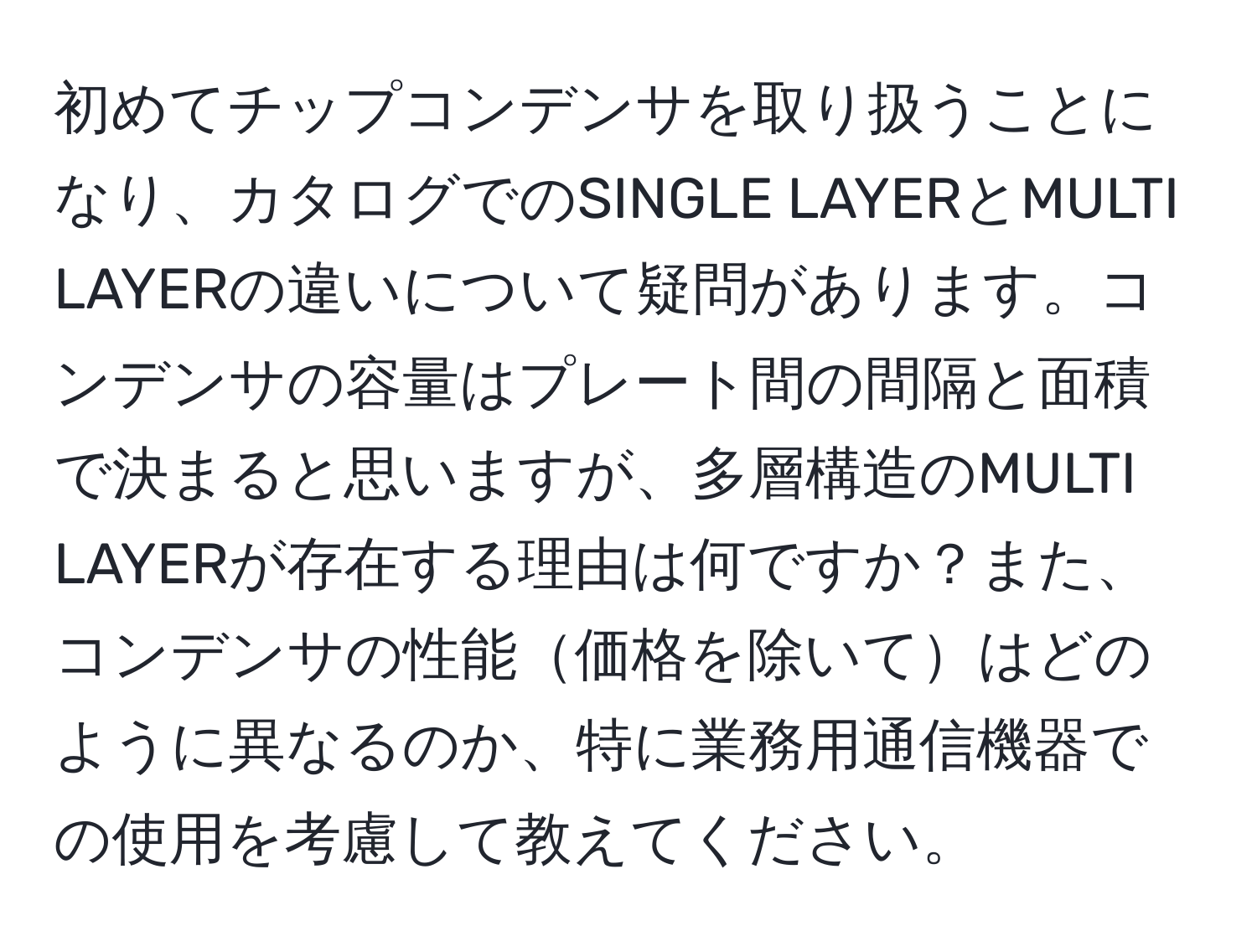 初めてチップコンデンサを取り扱うことになり、カタログでのSINGLE LAYERとMULTI LAYERの違いについて疑問があります。コンデンサの容量はプレート間の間隔と面積で決まると思いますが、多層構造のMULTI LAYERが存在する理由は何ですか？また、コンデンサの性能価格を除いてはどのように異なるのか、特に業務用通信機器での使用を考慮して教えてください。