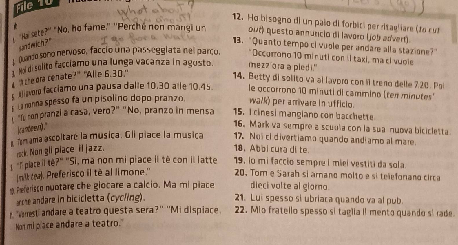 File 10
12. Ho bisogno di un palo di forbici per ritagliare (to cut
 
1. "Hai sete?” "No, ho fame.” “Perché non mangi un
out) questo annuncio di lavoro (job advert)
sandwich?"
13. “Quanto tempo cl vuole per andare alla stazione?”
1. Quando sono nervoso, faccio una passeggiata nel parco. "Occorrono 10 minuti con il taxi, ma cl vuole
3. Noi di solito facciamo una lunga vacanza in agosto. mezz’ora a pledi."
4. “A che ora cenate?” “Alle 6.30.”
14. Betty di solito va al lavoro con il treno delle 7.20. Poi
§. Al lavoro facciamo una pausa dalle 10.30 alle 10.45.
le occorrono 10 minuti di cammino (ten minutes'
6 La nonna spesso fa un pisolino dopo pranzo. walk) per arrivare in ufficio.
"Tu non pranzi a casa, vero?” “No, pranzo in mensa 15. I cinesi mangiano con bacchette.
(canteen)."
16. Mark va sempre a scuola con la sua nuova bicicletta.
8, Tom ama ascoltare la musica. Gli piace la musica 17. Noi ci divertiamo quando andiamo al mare.
rock. Non gli place il jazz. 18. Abbi cura di te.
. “Ti piace il tè?” “Sì, ma non mi piace il tè con il latte 19. lo mi faccio sempre i miei vestiti da sola.
(milk tea). Preferisco il tè al limone." 20. Tom e Sarah si amano molto e si telefonano circa
10, Preferisco nuotare che giocare a calcio. Ma mi place dieci volte al giorno.
anche andare in bicicletta (cycling). 21. Lui spesso si ubriaca quando va al pub.
11. "Vorresti andare a teatro questa sera?” “Mi dispiace. 22. Mio fratello spesso si taglia il mento quando si rade.
Non mi piace andare a teatro."