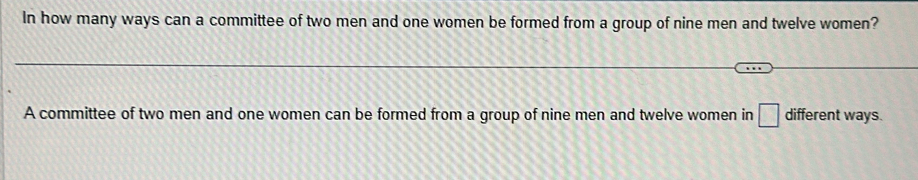 In how many ways can a committee of two men and one women be formed from a group of nine men and twelve women? 
A committee of two men and one women can be formed from a group of nine men and twelve women in □ different ways.