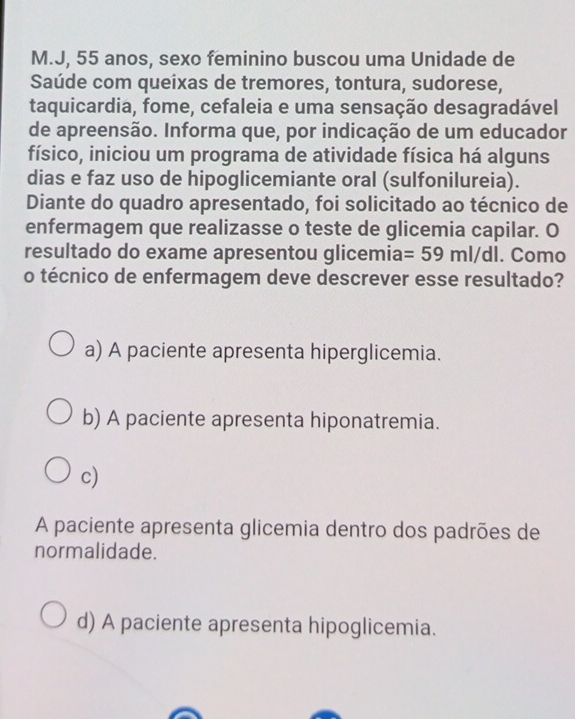 J, 55 anos, sexo feminino buscou uma Unidade de
Saúde com queixas de tremores, tontura, sudorese,
taquicardia, fome, cefaleia e uma sensação desagradável
de apreensão. Informa que, por indicação de um educador
físico, iniciou um programa de atividade física há alguns
dias e faz uso de hipoglicemiante oral (sulfonilureia).
Diante do quadro apresentado, foi solicitado ao técnico de
enfermagem que realizasse o teste de glicemia capilar. O
resultado do exame apresentou glicemia =59ml/dl. Como
o técnico de enfermagem deve descrever esse resultado?
a) A paciente apresenta hiperglicemia.
b) A paciente apresenta hiponatremia.
c)
A paciente apresenta glicemia dentro dos padrões de
normalidade.
d) A paciente apresenta hipoglicemia.