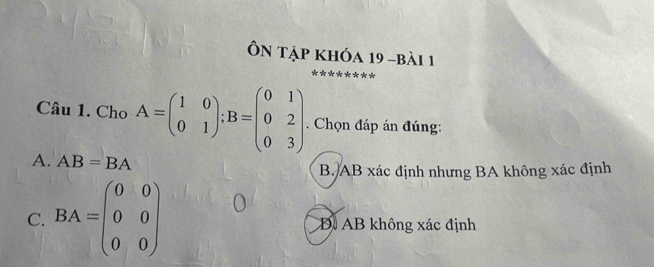 Ôn tập khóa 19 -bài 1
Câu 1. Cho A=beginpmatrix 1&0 0&1endpmatrix; B=beginpmatrix 0&1 0&2 0&3endpmatrix. Chọn đáp án đúng:
A. AB=BA
B. AB xác định nhưng BA không xác định
o
C. BA=beginpmatrix 0&0 0&0 0&0endpmatrix D AB không xác định