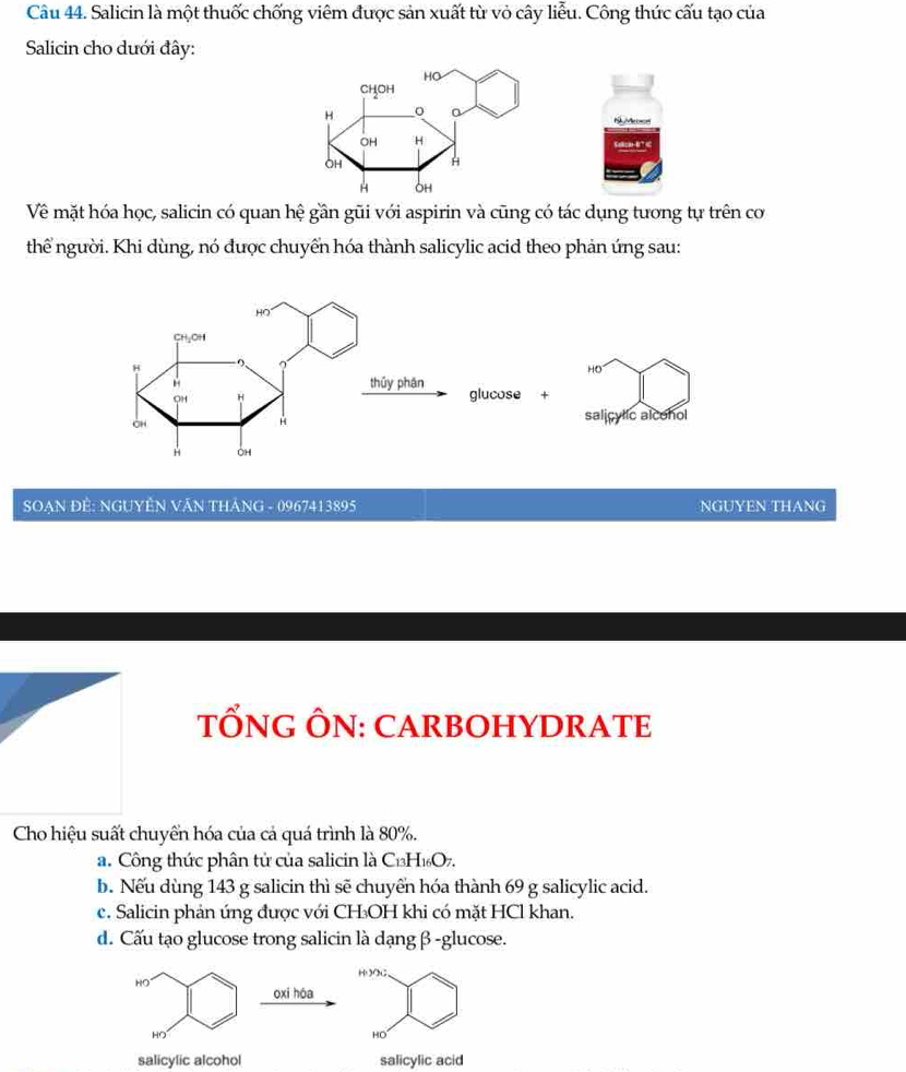 Salicin là một thuốc chống viêm được sản xuất từ vỏ cây liễu. Công thức cấu tạo của
Salicin cho dưới đây:
NyMcon
Về mặt hóa học, salicin có quan hệ gần gũi với aspirin và cũng có tác dụng tương tự trên cơ
thể người. Khi dùng, nó được chuyển hóa thành salicylic acid theo phản ứng sau:
SOẠN ĐÊ: NGUYÊN VĂN THÁNG - 0967413895 NGUYEN THANG
TỐNG ÔN: CARBOHYDRATE
Cho hiệu suất chuyển hóa của cả quá trình là 80%.
a. Công thức phân tử của salicin là C₁H₁O7.
b. Nếu dùng 143 g salicin thì sẽ chuyển hóa thành 69 g salicylic acid.
e. Salicin phản ứng được với CH₃OH khi có mặt HCl khan.
d. Cấu tạo glucose trong salicin là dạngβ -glucose.
HOOC、
HO
oxi hóa
HO
HO
salicylic alcohol salicylic acid