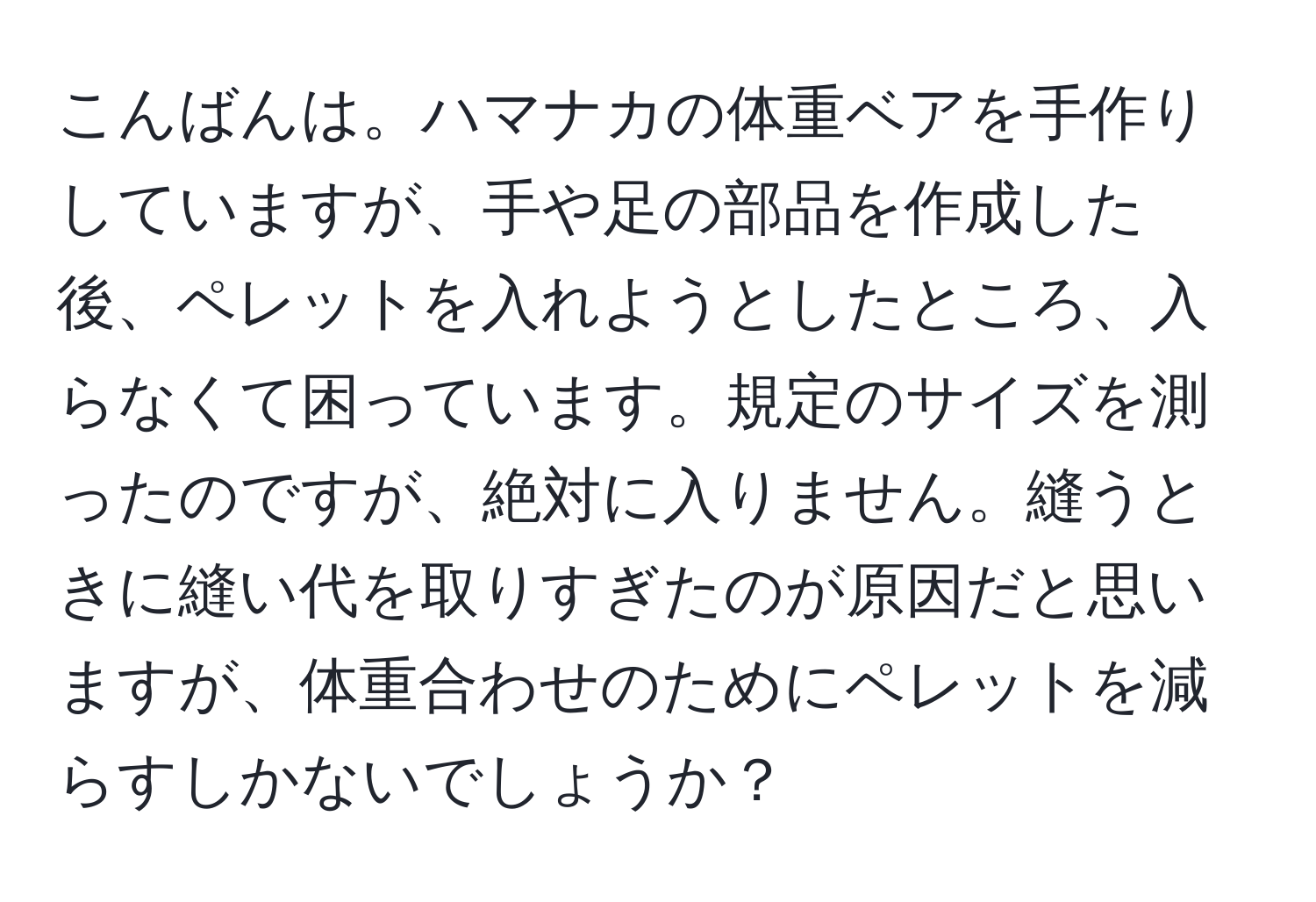 こんばんは。ハマナカの体重ベアを手作りしていますが、手や足の部品を作成した後、ペレットを入れようとしたところ、入らなくて困っています。規定のサイズを測ったのですが、絶対に入りません。縫うときに縫い代を取りすぎたのが原因だと思いますが、体重合わせのためにペレットを減らすしかないでしょうか？