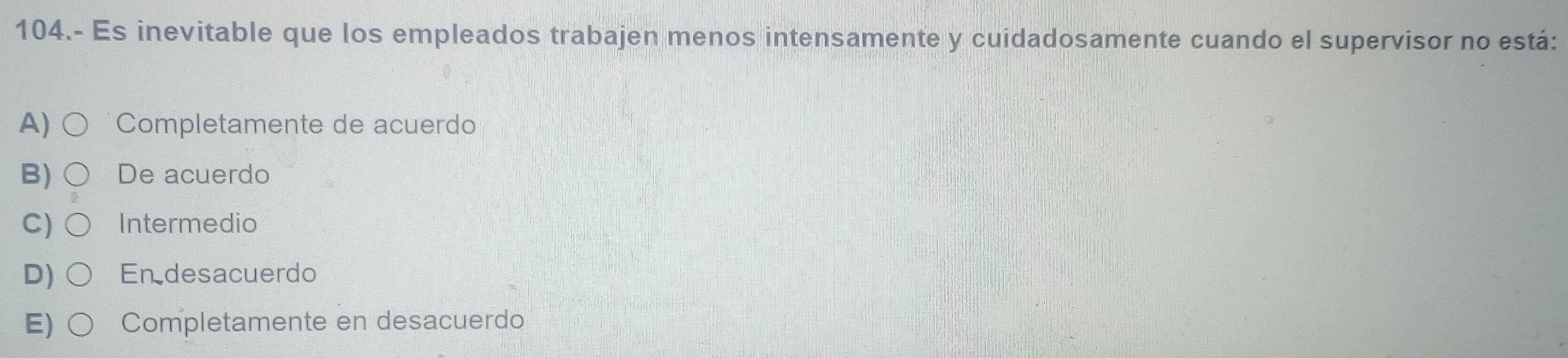 104.- Es inevitable que los empleados trabajen menos intensamente y cuidadosamente cuando el supervisor no está:
A) Completamente de acuerdo
B) De acuerdo
C) Intermedio
D) Endesacuerdo
E) Completamente en desacuerdo