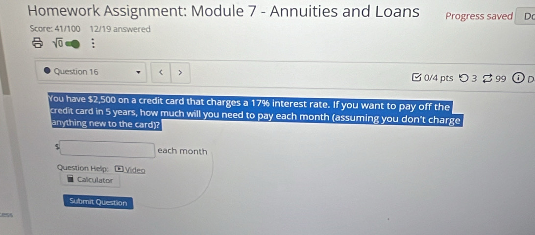 Homework Assignment: Module 7 - Annuities and Loans Progress saved Do 
Score: 41/100 12/19 answered 
sqrt(0) : 
Question 16 [ 0/4 pts つ 3 % 99 
You have $2,500 on a credit card that charges a 17% interest rate. If you want to pay off the 
credit card in 5 years, how much will you need to pay each month (assuming you don't charge 
anything new to the card)?
$ each month
Question Help: Vídeo 
Calculator 
Submit Question 
ess