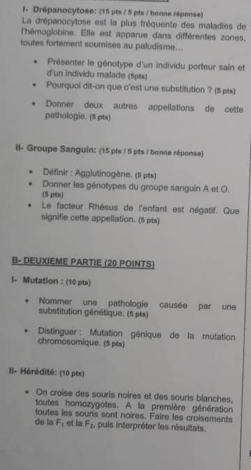 I- Drépanocytose: (15 pts / 5 pts / bonne réponse) 
La drépanocytose est la plus fréquente des maladies de 
l'hémoglobine. Elle est apparue dans différentes zones, 
toutes fortement soumises au paludisme... 
Présenter le génotype d'un individu porteur sain et 
d'un individu malade (5pts) 
Pourquoi dit-on que c'est une substitution ? (5 pts) 
Donner deux autres appellations de cette 
pathologie. (5 pts) 
Il- Groupe Sanguin: (15 pts / 5 pts / bonne réponse) 
Définir : Agglutinogène. (5 pts) 
Donner les génotypes du groupe sanguin A et O. 
(5 pts) 
Le facteur Rhésus de l'enfant est négatif. Que 
signifie cette appellation. (5 pts) 
B- DEUXIEME PARTIE (20 POINTS) 
I- Mutation : (10 pts) 
Nommer une pathologie causée par une 
substitution génétique. (5 pts) 
Distinguer : Mutation génique de la mutation 
chromosomique. (5 pts) 
II- Hérédité: (10 pts) 
On croise des souris noires et des souris blanches, 
toutes homozygotes. A la première génération 
toutes les souris sont noires. Faire les croisements 
de la F_1 et la F_2 , puis interpréter les résultats.