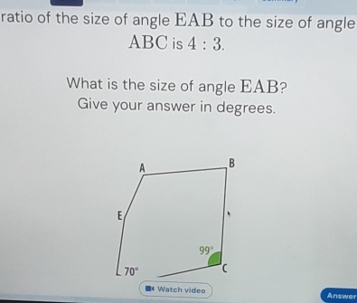 ratio of the size of angle EAB to the size of angle
ABC is 4:3.
What is the size of angle EAB?
Give your answer in degrees.
Watch video Answer