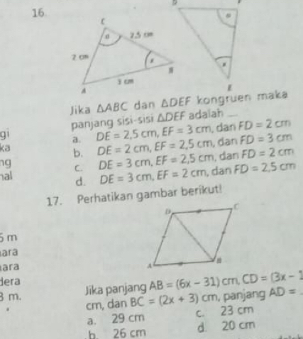 Jika △ ABC dan 
panjang sisi-sisi △ DEF adalah_
q1 a. DE=2,5cm,EF=3cm. dan FD=2cm
ka b. DE=2cm,EF=2.5cm , dan FD=3cm
ng C. DE=3cm,EF=2,5cm , dan FD=2cm
al d. DE=3cm,EF=2cm , dan FD=2,5cm
17. Perhatikan gambar berikut!
5m
ara
ara 
dera
3 m. Jika panjang AB=(6x-31)cm,CD=(3x-1 AD=. , panjang
cm, dan BC=(2x+3)cm
a. 29 cm c. 23 cm
b. 26 cm d 20 cm