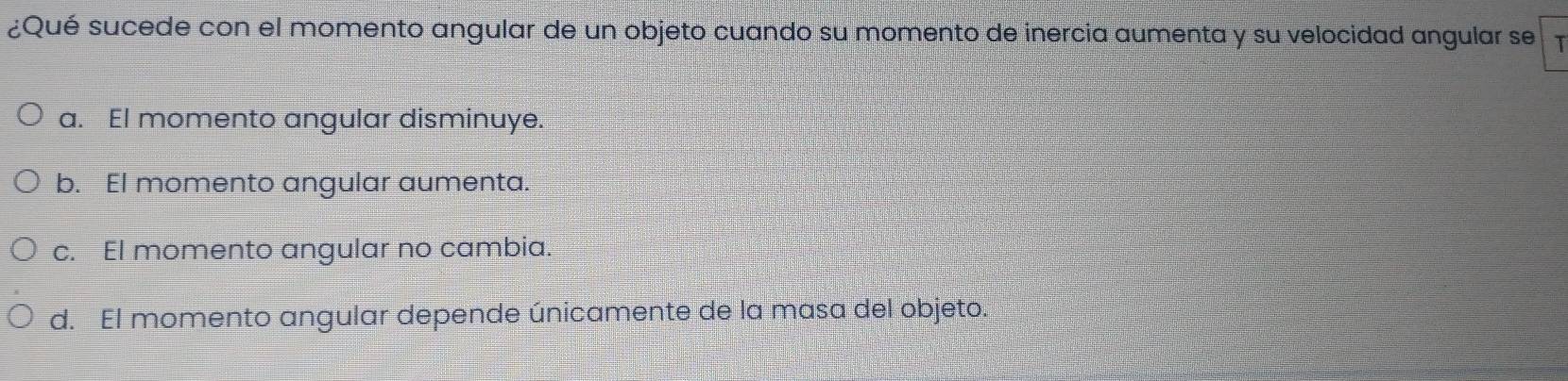 ¿Qué sucede con el momento angular de un objeto cuando su momento de inercia aumenta y su velocidad angular se
a. El momento angular disminuye.
b. EI momento angular aumenta.
c. El momento angular no cambia.
d. El momento angular depende únicamente de la masa del objeto.