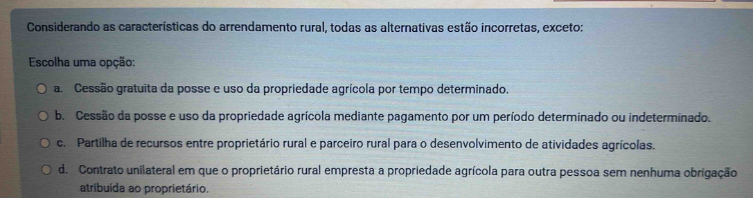 Considerando as características do arrendamento rural, todas as alternativas estão incorretas, exceto:
Escolha uma opção:
a. Cessão gratuita da posse e uso da propriedade agrícola por tempo determinado.
b. Cessão da posse e uso da propriedade agrícola mediante pagamento por um período determinado ou indeterminado.
c. Partilha de recursos entre proprietário rural e parceiro rural para o desenvolvimento de atividades agrícolas.
d. Contrato unilateral em que o proprietário rural empresta a propriedade agrícola para outra pessoa sem nenhuma obrigação
atribuída ao proprietário.