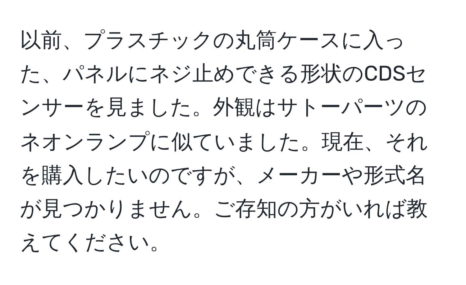 以前、プラスチックの丸筒ケースに入った、パネルにネジ止めできる形状のCDSセンサーを見ました。外観はサトーパーツのネオンランプに似ていました。現在、それを購入したいのですが、メーカーや形式名が見つかりません。ご存知の方がいれば教えてください。