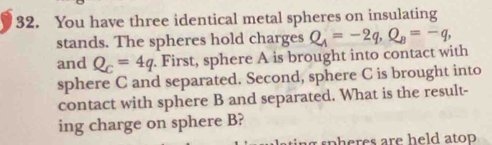 You have three identical metal spheres on insulating 
stands. The spheres hold charges Q_A=-2q, Q_B=-q, 
and Q_C=4q. First, sphere A is brought into contact with 
sphere C and separated. Second, sphere C is brought into 
contact with sphere B and separated. What is the result- 
ing charge on sphere B? 
r spheres are held atop .