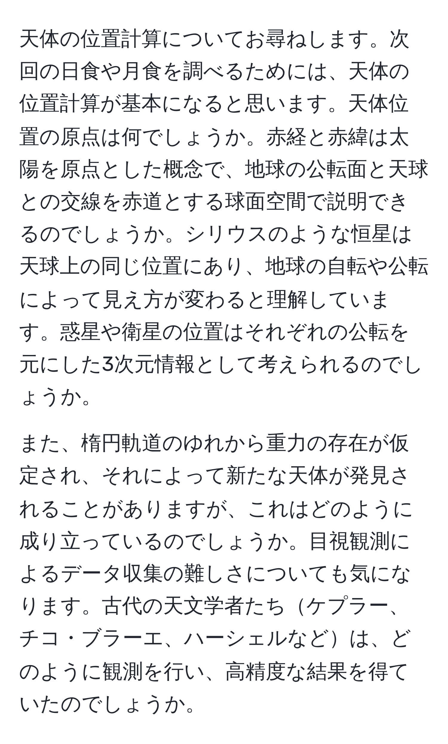 天体の位置計算についてお尋ねします。次回の日食や月食を調べるためには、天体の位置計算が基本になると思います。天体位置の原点は何でしょうか。赤経と赤緯は太陽を原点とした概念で、地球の公転面と天球との交線を赤道とする球面空間で説明できるのでしょうか。シリウスのような恒星は天球上の同じ位置にあり、地球の自転や公転によって見え方が変わると理解しています。惑星や衛星の位置はそれぞれの公転を元にした3次元情報として考えられるのでしょうか。

また、楕円軌道のゆれから重力の存在が仮定され、それによって新たな天体が発見されることがありますが、これはどのように成り立っているのでしょうか。目視観測によるデータ収集の難しさについても気になります。古代の天文学者たちケプラー、チコ・ブラーエ、ハーシェルなどは、どのように観測を行い、高精度な結果を得ていたのでしょうか。