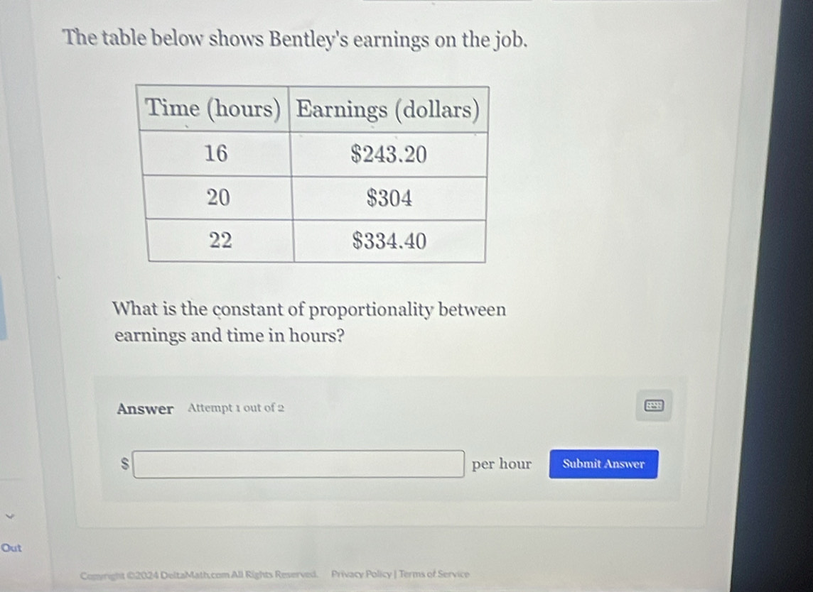 The table below shows Bentley's earnings on the job. 
What is the constant of proportionality between 
earnings and time in hours? 
Answer Attempt 1 out of 2 
s per hour Submit Answer 
Out 
Copyright 02024 DeltaMath.com All Rights Reserved. Privacy Policy | Terms of Service