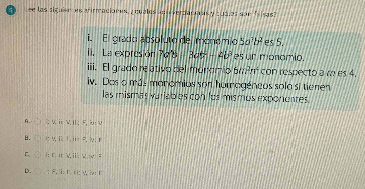 Lee las siguientes afirmaciones, ¿cuáles son verdaderas y cuáles son falsas?
i. El grado absoluto del monomio 5a^3b^2 es 5.
ii. La expresión 7a^2b-3ab^2+4b^3 es un monomio.
iii. El grado relativo del monomio 6m^2n^4 con respecto a m es 4.
iv. Dos o más monomios son homogéneos solo si tienen
las mismas variables con los mismos exponentes.
A. i: V, ii: V, iii: F, iv: V
B. i: V, ii: F, iii: F, iv: F
C. i: F, ii: V, iii: V, iv: F
D. i: F, ii: F, iii: V, iv: F