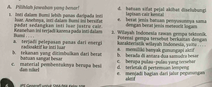 Pilihlah jawaban yang benar! d. batuan sifat pejal akibat diselubungi
lapisan cair kental
1. Inti dalam Bumi lebih panas daripada inti e. berat jenis batuan penyusunnya sama
luar. Anehnya, inti dalam Bumi ini bersifat
padat sedangkan inti luar justru cair. dengan berat jenis meteorit logam
Keanehan ini terjadi karena pada inti dalam 2. Wilayah Indonesia rawan gempa tektonik.
Bumi . . . . Potensi gempa tersebut berkaitan dengan
a. terjadi pelepasan panas dari energi karakteristik wilayah Indonesia, yaitu . . . .
radioaktif ke inti luar a. memiliki banyak gunungapi aktif
b. tekanan yang ditimbulkan dari berat b. berada di antara dua samudra besar
batuan sangat besar c. berupa pulau-pulau yang tersebar
c. material pembentuknya berupa besi d. terletak di pertemuan lempeng
dan nikel
e. menjadi bagian dari jalur pegunungan
aktif
6 IPS Geografi untuk SMA/MA Kelas 108