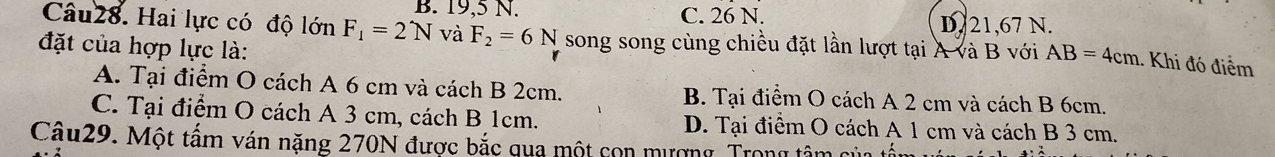 B. 19,5 N. C. 26 N.
D. 21,67 N.
Câu28. Hai lực có độ lớn F_1=2N và F_2=6N song song cùng chiều đặt lần lượt tại A và B với AB=4cm.. Khi đó điểm
đặt của hợp lực là:
A. Tại điểm O cách A 6 cm và cách B 2cm. B. Tại điểm O cách A 2 cm và cách B 6cm.
C. Tại điểm O cách A 3 cm, cách B 1cm. D. Tại điểm O cách A 1 cm và cách B 3 cm.
Câu29. Một tấm ván nặng 270N được bắc qua một con mượng. Trong tâm của