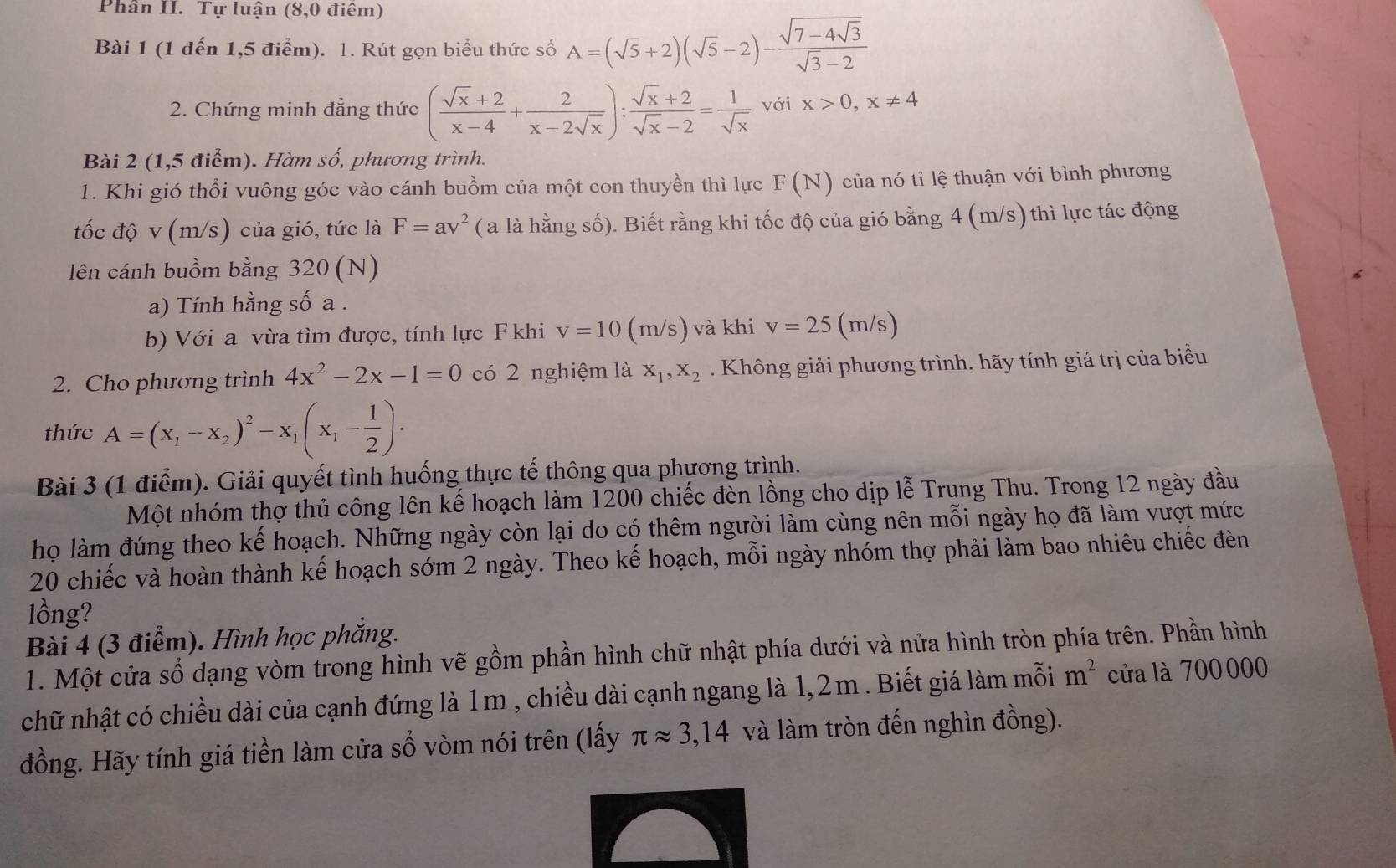 Phần II. Tự luận (8,0 điêm)
Bài 1 (1 đến 1,5 điểm). 1. Rút gọn biểu thức số A=(sqrt(5)+2)(sqrt(5)-2)-frac sqrt(7-4sqrt 3)sqrt(3)-2
2. Chứng minh đẳng thức ( (sqrt(x)+2)/x-4 + 2/x-2sqrt(x) ): (sqrt(x)+2)/sqrt(x)-2 = 1/sqrt(x)  với x>0,x!= 4
Bài 2 (1,5 điểm). Hàm số, phương trình.
1. Khi gió thổi vuông góc vào cánh buồm của một con thuyền thì lực F(N) của nó tỉ lệ thuận với bình phương
tốc độ v (m/s) của gió, tức là F=av^2 ( a là hằng số). Biết rằng khi tốc độ của gió bằng 4 (m/s) thì lực tác động
lên cánh buồm bằng 320 (N)
a) Tính hằng số a .
b) Với a vừa tìm được, tính lực F khi v=10 (m/s) và khi v=25( m/s)
2. Cho phương trình 4x^2-2x-1=0 có 2 nghiệm là X_1,X_2. Không giải phương trình, hãy tính giá trị của biểu
thức A=(x_1-x_2)^2-x_1(x_1- 1/2 ).
Bài 3 (1 điểm). Giải quyết tình huống thực tế thông qua phương trình.
Một nhóm thợ thủ công lên kế hoạch làm 1200 chiếc đèn lồng cho dịp lễ Trung Thu. Trong 12 ngày đầu
họ làm đúng theo kế hoạch. Những ngày còn lại do có thêm người làm cùng nên mỗi ngày họ đã làm vượt mức
20 chiếc và hoàn thành kế hoạch sớm 2 ngày. Theo kế hoạch, mỗi ngày nhóm thợ phải làm bao nhiêu chiếc đèn
lồng?
Bài 4 (3 điểm). Hình học phẳng.
1. Một cửa sổ dạng vòm trong hình vẽ gồm phần hình chữ nhật phía dưới và nửa hình tròn phía trên. Phần hình
chữ nhật có chiều dài của cạnh đứng là 1m , chiều dài cạnh ngang là 1,2m . Biết giá làm mỗi m^2 cửa là 700 000
đồng. Hãy tính giá tiền làm cửa sổ vòm nói trên (lấy π approx 3,14 và làm tròn đến nghìn đồng).