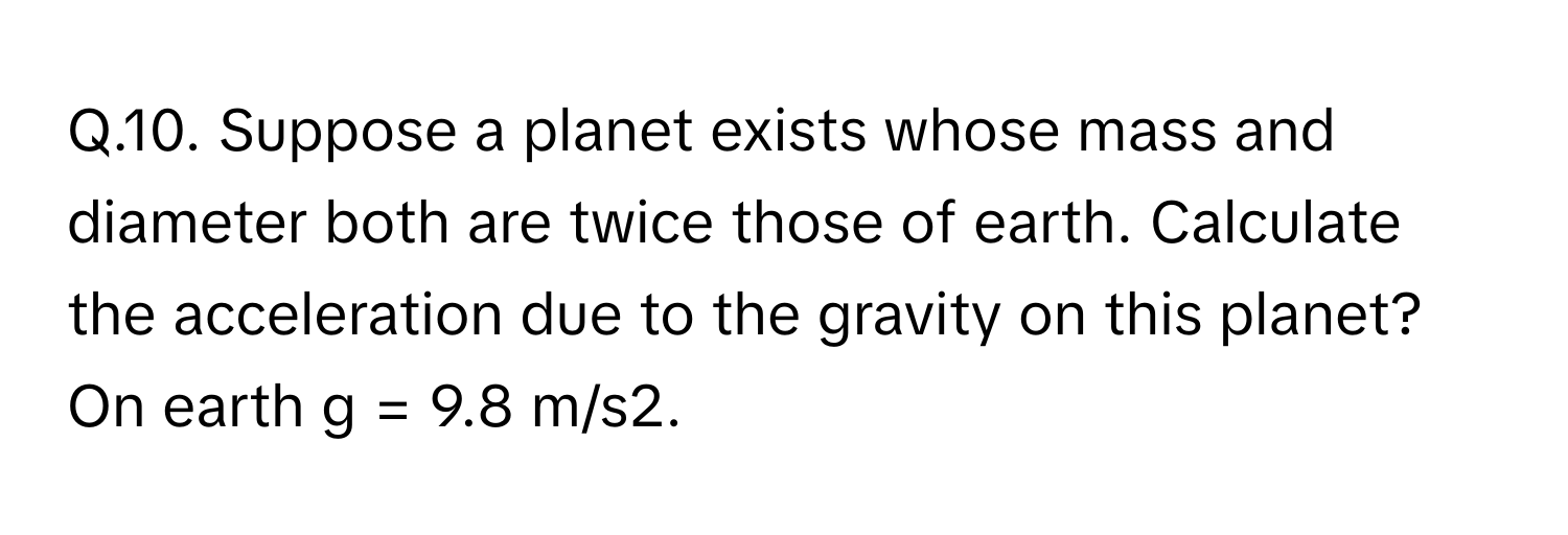 Suppose a planet exists whose mass and diameter both are twice those of earth. Calculate the acceleration due to the gravity on this planet? On earth g = 9.8 m/s2.