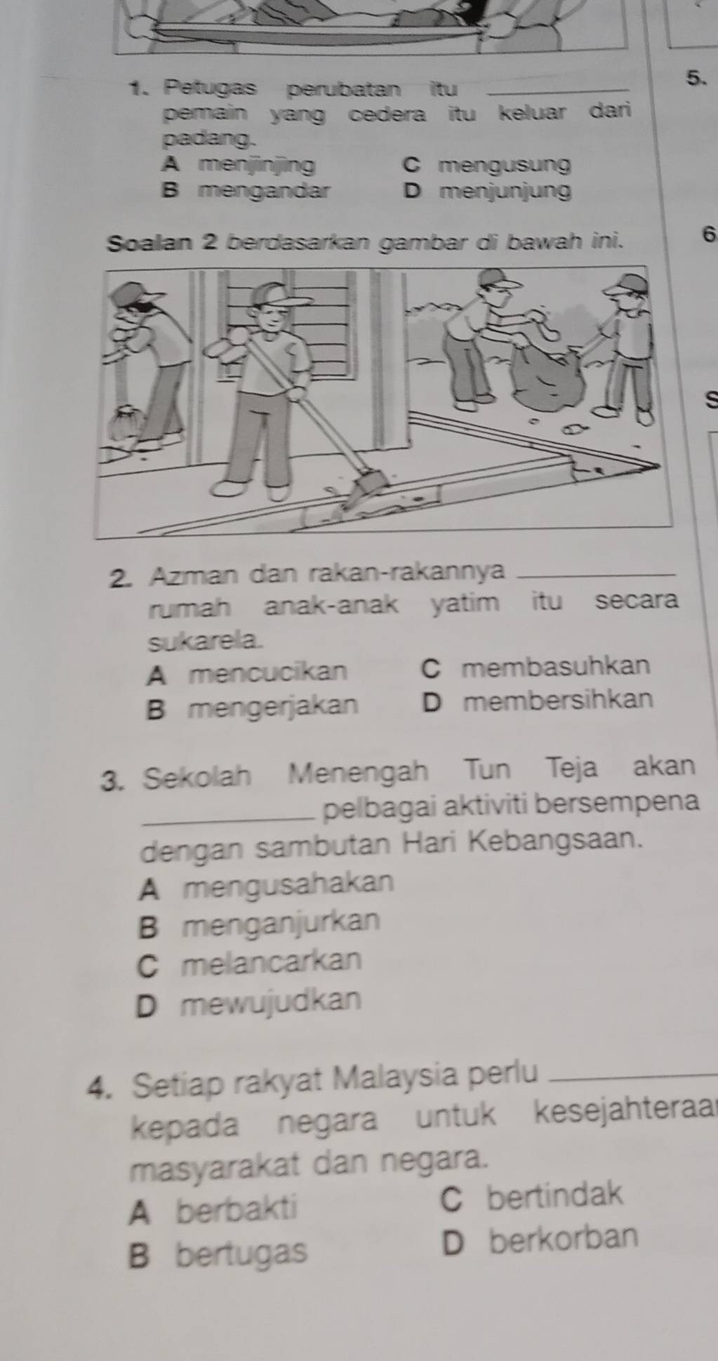 Petugas perubatan itu_
5.
pemain yang cedera itu keluar dari 
padang.
A menjinjìng C mengusung
B mengandar D menjunjung
Soalan 2 berdasarkan gambar di bawah ini.
6
s
2. Azman dan rakan-rakannya_
rumah anak-anak yatim itu secara
sukarela.
A mencucikan C membasuhkan
B mengerjakan D membersihkan
3. Sekolah Menengah Tun Teja akan
_pelbagai aktiviti bersempena
dengan sambutan Hari Kebangsaan.
A mengusahakan
B menganjurkan
C melancarkan
D mewujudkan
4. Setiap rakyat Malaysia perlu_
kepada negara untuk kesejahteraa
masyarakat dan negara.
A berbakti C bertindak
B bertugas D berkorban