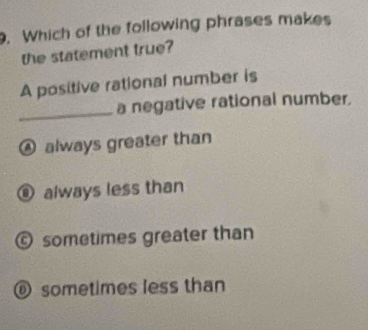 Which of the following phrases makes
the statement true?
A positive rational number is
_a negative rational number.
④ always greater than
always less than
© sometimes greater than
⑥ sometimes less than