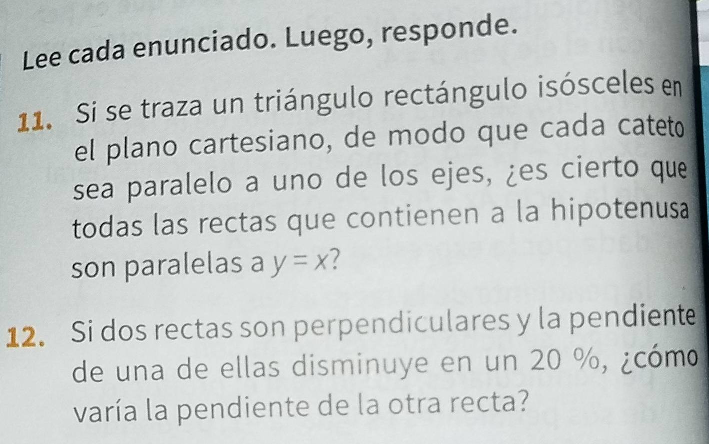 Lee cada enunciado. Luego, responde. 
11. Si se traza un triángulo rectángulo isósceles en 
el plano cartesiano, de modo que cada cateto 
sea paralelo a uno de los ejes, ¿es cierto que 
todas las rectas que contienen a la hipotenusa 
son paralelas a y=x 7 
12. Si dos rectas son perpendiculares y la pendiente 
de una de ellas disminuye en un 20 %, ¿cómo 
varía la pendiente de la otra recta?