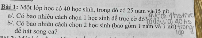 Một lớp học có 40 học sinh, trong đó có 25 nam và 15 nữ 
a/. Có bao nhiêu cách chọn 1 học sinh để trực cờ đỏ? 
b/. Có bao nhiêu cách chọn 2 học sinh (bao gồm 1 nam và 1 nữ) 
để hát song ca?