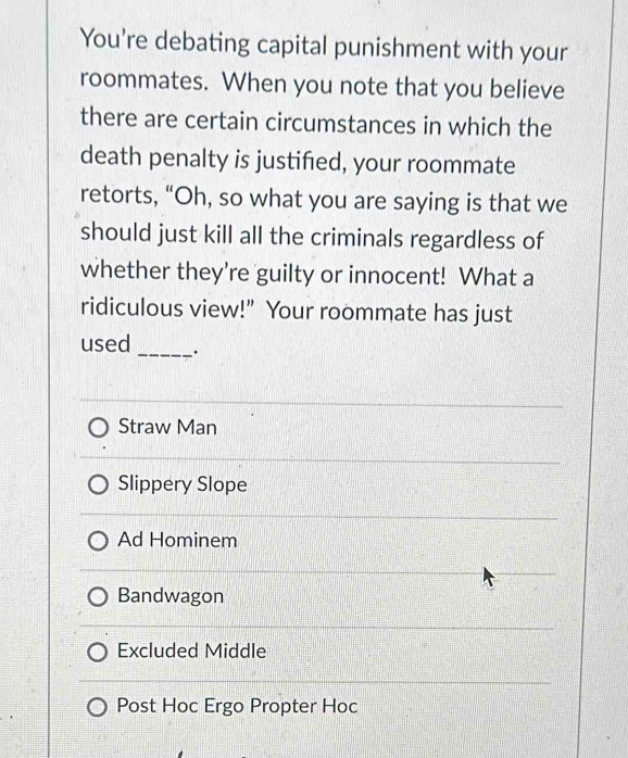 You're debating capital punishment with your
roommates. When you note that you believe
there are certain circumstances in which the
death penalty is justified, your roommate
retorts, “Oh, so what you are saying is that we
should just kill all the criminals regardless of
whether they're guilty or innocent! What a
ridiculous view!” Your roommate has just
_
used
Straw Man
Slippery Slope
Ad Hominem
Bandwagon
Excluded Middle
Post Hoc Ergo Propter Hoc