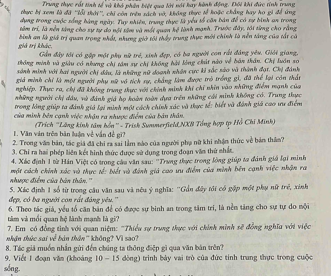 cà
Trung thực rất tinh tế và khó phân biệt qua lời nói hay hành động. Đôi khi đức tính trung
thực bị xem là đã “lỗi thời”, chi còn trên sách vở, không thực tế hoặc chẳng hay ho gì để ứng
dụng trong cuộc sống hàng ngày. Tuy nhiên, trung thực là yếu tố căn bản để có sự bình an trong
tâm trí, là nền tảng cho sự tự do nội tâm và mối quan hệ lành mạnh. Trước đây, tôi từng cho rằng
bình an là giả trị quan trọng nhất, nhưng giờ tôi thấy trung thực mới chính là nền tảng của tất cả
giá trị khác.
Gần đây tôi có gặp một phụ nữ trẻ, xinh đẹp, có ba người con rất đáng yêu. Giỏi giang,
thông minh và giàu có nhưng chị tâm sự chị không hài lòng chút nào về bản thân. Chị luôn so
sánh mình với hai người chị dâu, là những nữ doanh nhân cực kì sắc sảo và thành đạt. Chị đánh
giá mình chi là một người phụ nữ vô tích sự, chẳng làm được trò trống gì, đã thế lại còn thất
nghiệp. Thực ra, chị đã không trung thực với chính mình khi chi nhìn vào những điểm mạnh của
những người chị dầu, và đánh giá họ hoàn toàn dựa trên những cái mình không có. Trung thực
trong lòng giúp ta đánh giá lại mình một cách chính xác và thực tế: biết và đánh giá cao ưu điểm
của mình bên cạnh việc nhận ra nhược điểm của bản thân.
(Trích “Lăng kinh tâm hồn” - Trish Summerfield,NXB Tổng hợp tp Hồ Chí Minh)
1. Văn vản trên bàn luận về vấn đề gì?
2. Trong văn bản, tác giả đã chỉ ra sai lầm nào của người phụ nữ khi nhận thức về bản thân?
3. Chỉ ra hai phép liên kết hình thức được sử dụng trong đoạn văn thứ nhất.
4. Xác định 1 từ Hán Việt có trong câu văn sau: “Trung thực trong lòng giúp ta đánh giá lại mình
một cách chính xác và thực tế: biết và đánh giá cao ưu điểm của mình bên cạnh việc nhận ra
nhược điểm của bản thân.''
5. Xác định 1 số từ trong câu văn sau và nêu ý nghĩa: “Gần đây tôi có gặp một phụ nữ trẻ, xinh
đẹp, có ba người con rất đáng yêu. ''
6. Theo tác giả, yếu tố căn bản để có được sự bình an trong tâm trí, là nền tảng cho sự tự do nội
tâm và mối quan hệ lành mạnh là gì?
7. Em có đồng tình với quan niệm: “Thiếu sự trung thực với chính mình sẽ đồng nghĩa với việc
nhhận thức sai về bản thân'' không? Vì sao?
8. Tác giả muốn nhắn gửi đến chúng ta thông điệp gì qua văn bản trên?
9. Viết 1 đoạn văn (khoảng g 10 - 15 dòng) trình bày vai trò của đức tính trung thực trong cuộc
sống.