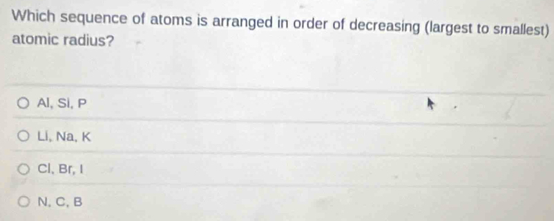 Which sequence of atoms is arranged in order of decreasing (largest to smallest)
atomic radius?
Al, Si, P
Li, Na, K
Cl、 Br, I
N, C, B