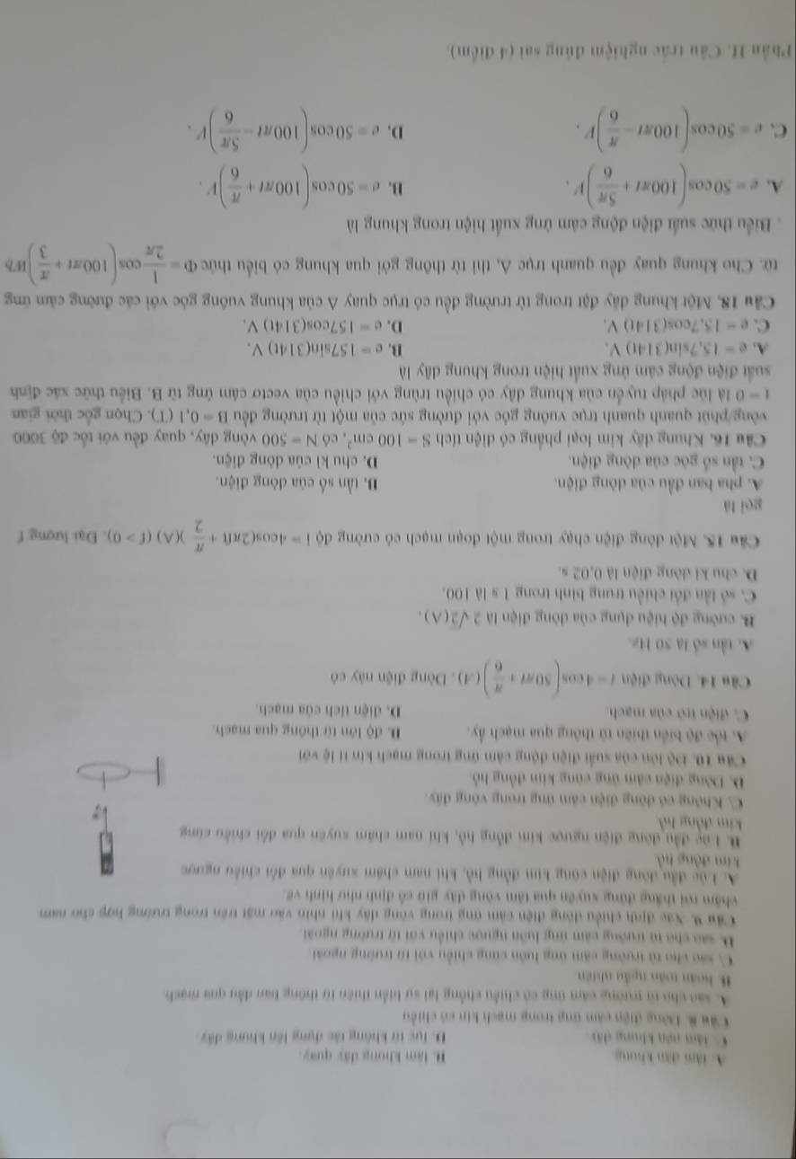 A. tâm dàn khong B. lâm khong đây quay
C. làm nén khung đây D. lực từ không tác dụng lên khung đây
Cầu 8 Dông điện cảm ứng trong mạch kin có chiều
A. sao cho từ trường căm ứng có chiều chồng lại sự biển thiên từ thông ban đầu qua mạch
B hoàn toàn ngẫu nhiên
C. sao cho từ trường căm ứng luôn cũng chiều với từ trường ngoài
D. sao cho từ trướng cảm ứng luôn ngược chiều với từ trường ngoài
Cầu 9. Xác định chiều động điện cảm ứng trong vòng dây khi nhìn vào mặt trên trong trường hợp cho nam
châm rơi thắng đứng xuyên qua tâm vòng đây giữ cổ định như hình về
A. Lúc đầu đòng điện cũng kim đồng hồ, khi nam chám xuyên qua đổi chiều ngược
kim đòng hồ
B. Luc đầu đòng điện ngược kim đồng hồ, khi nam chẩm suyên qua đổi chiều cùng
kim đồng hồ
C. Không có đòng điện căm ứng trong vòng đây.
D. Dòng điện cảm ứng cùng kim đồng hỗ.
Câu 10. Độ lớn của suất điện động cảm ứng trong mạch kin tí lệ với
A tốc độ biển thiên từ thông qua mạch ẩy. D. độ lớn từ thống qua mạch.
C. điện trở của mạch. D. diện tích của mạch.
Câu 14. Dòng điện i=4cos (50π + π /6 )(A). Dòng điện này có
A. tần số là 50 Hz.
B. cường độ hiệu dụng của đòng điện là 2sqrt(2)(A).
C. số lần đổi chiều trung bình trong 1 s là 100.
D. chu kỉ dòng điện là 0,02 s.
Câu 15. Một đòng điện chạy trong một đoạn mạch có cường dphi 1=4cos (2π ft+ π /2 )(A)(f>0) Đại lượng f
gēi là
A. pha ban đầu của dòng điện. B. tần số của đòng điện.
C. tần số góc của dòng điện. D. chu kì của dòng điện.
Câu 16, Khung đây kim loại phẳng có diện tích S=100cm^2 có N=500 vòng dây, quay đều với tốc độ 3000
vòng phút quanh quanh trục vuông gỏc với đường sức của một từ trường đều B=0.1(T). Chọn gốc thời gian
t=0 là lúc pháp tuyển của khung dây có chiều trùng với chiều của vectơ cảm ứng từ B. Biểu thức xác định
suất điện động cảm ứng xuất hiện trong khung dây là
A. e=15,7sin (314t)V. B. e=157sin (314t)V.
C. e=15,7cos (314t)V. D. e=157cos (314t)V.
Cầu 18. Một khung đãy đặt trong từ trường đều có trục quay A của khung vuông góc với các đường cảm ứng
từ. Cho khung quay đều quanh trục A, thi từ thông gới qua khung có biểu thức Phi = 1/2π  cos (100π t+ π /3 )Wb
Biểu thức suất điện động cảm ứng xuất hiện trong khung là
A. e=50cos (100π t+ 5π /6 )V. e=50cos (100π t+ π /6 )V.
B.
C. e=50cos (100π t- π /6 )r. e=50cos (100π t- 5π /6 )V.
D.
Phần H. Câu trắc nghiệm đủng sai (4 điểm).