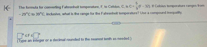 The formula for converting Fahrenheit temperature, F, to Celsius, C, is C= 5/9 (F-32). If Celsius temperature ranges from
-29°C to 39°C , inclusive, what is the range for the Fahrenheit temperature? Use a compound inequality.
□°≤ F≤ □°
(Type an integer or a decimal rounded to the nearest tenth as needed.)