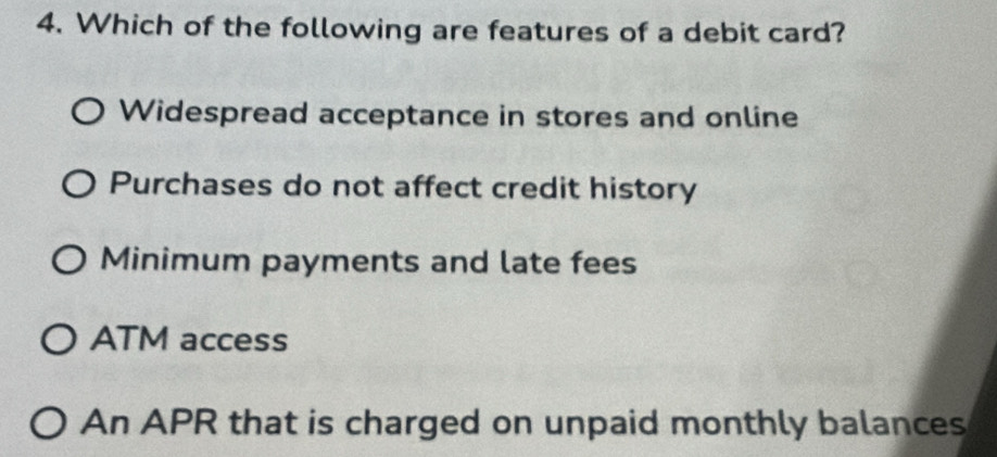 Which of the following are features of a debit card?
Widespread acceptance in stores and online
Purchases do not affect credit history
Minimum payments and late fees
ATM access
An APR that is charged on unpaid monthly balances