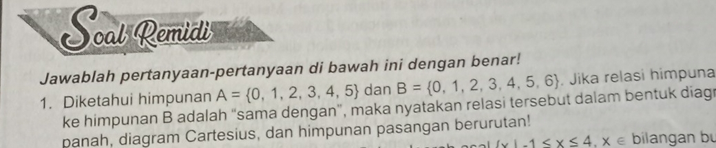 Scat Remidi 
Jawablah pertanyaan-pertanyaan di bawah ini dengan benar! 
1. Diketahui himpunan A= 0,1,2,3,4,5 dan B= 0,1,2,3,4,5,6. Jika relasi himpuna 
ke himpunan B adalah “sama dengan”, maka nyatakan relasi tersebut dalam bentuk diag 
panah, diagram Cartesius, dan himpunan pasangan berurutan!
 x|-1≤ x≤ 4,x∈ bilangan bu