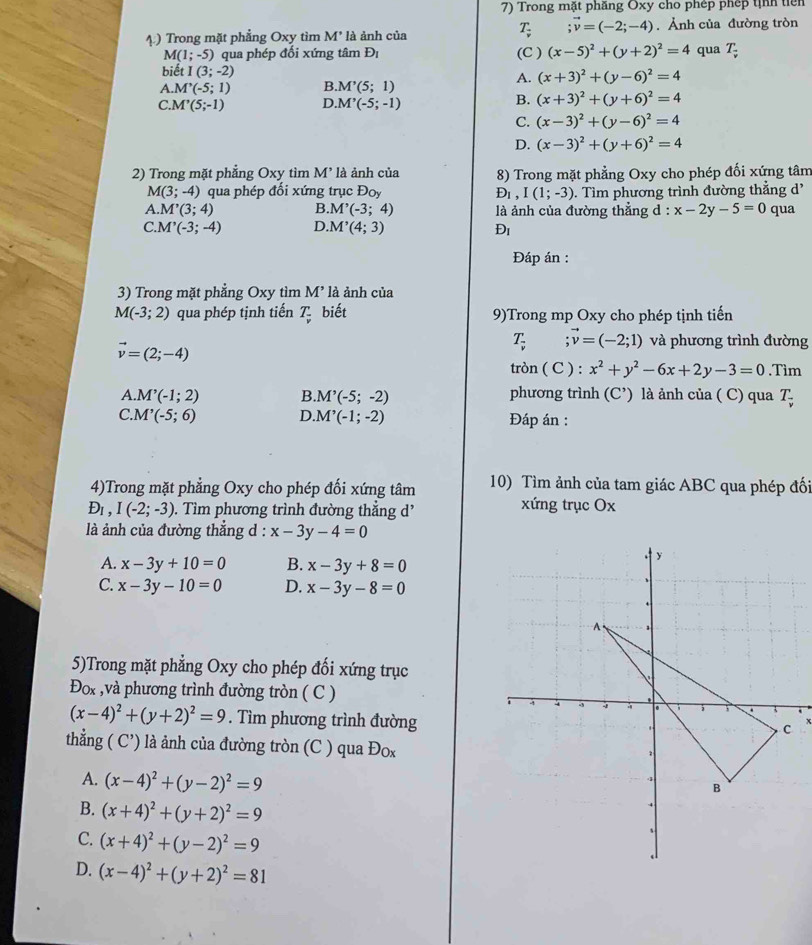 Trong mặt phầng Oxy cho phép phép tịnh tiên
T;vector v=(-2;-4)
4) Trong mặt phẳng Oxy tìm M * là ảnh của . Ảnh của đường tròn
M(1;-5) qua phép đối xứng tâm Đị (C ) (x-5)^2+(y+2)^2=4 qua T;
biết I(3;-2)
A. (x+3)^2+(y-6)^2=4
A. M'(-5;1) B M'(5;1)
B.
C M'(5;-1) D. M'(-5;-1) (x+3)^2+(y+6)^2=4
C. (x-3)^2+(y-6)^2=4
D. (x-3)^2+(y+6)^2=4
* 2) Trong mặt phẳng Oxy tìm M' là ảnh của 8) Trong mặt phẳng Oxy cho phép đối xứng tâm
M(3;-4) qua phép đối xứng trục Đoy D_1,I(1;-3). Tìm phương trình đường thẳng d'
A. M'(3;4) B. M'(-3;4) là ảnh của đường thẳng d : x-2y-5=0 qua
C M'(-3;-4) D. M'(4;3) Đi
Đáp án :
3) Trong mặt phẳng Oxy tìm M' là ảnh của
M(-3;2) qua phép tịnh tiến T_frac v biết 9)Trong mp Oxy cho phép tịnh tiến
vector v=(2;-4)
T_frac v ;vector v=(-2;1) và phương trình đường
tròn ( C ) : x^2+y^2-6x+2y-3=0.Tìm
A. M'(-1;2) B. M'(-5;-2) phương trình (C’) là ảnh của ( C) qua T
C. M'(-5;6) D. M'(-1;-2) Đáp án :
4)Trong mặt phẳng Oxy cho phép đối xứng tâm 10) Tìm ảnh của tam giác ABC qua phép đối
D_1,I(-2;-3). Tìm phương trình đường thẳng d' xứng trục Ox
là ảnh của đường thẳng d : x-3y-4=0
A. x-3y+10=0 B. x-3y+8=0
C. x-3y-10=0 D. x-3y-8=0
5)Trong mặt phẳng Oxy cho phép đối xứng trục
Đox ,và phương trình đường tròn ( C )
(x-4)^2+(y+2)^2=9. Tìm phương trình đường
thẳng ( C’) là ảnh của đường tròn (C ) qua Đox
A. (x-4)^2+(y-2)^2=9
B. (x+4)^2+(y+2)^2=9
C. (x+4)^2+(y-2)^2=9
D. (x-4)^2+(y+2)^2=81