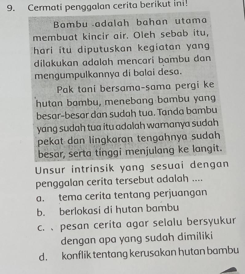 Cermati penggalan cerita berikut ini!
Bambu adalah bahan utama
membuat kincir air. Oleh sebab itu,
ihari itu diputuskan kegiatan yang 
dílakukan adalah mencarí bambu dan
mengumpulkannya dí balai desa.
Pak taní bersama-sama pergí ke
hutan bambu, menebang bambu yang
besar-besar dan sudah tua. Tanda bambu
yang sudah tua itu adalah wamanya sudah .
pekat dan lingkaran tengahnya sudah 
besar, serta tinggi menjulang ke langit.
Unsur intrinsik yang sesuai dengan
penggalan cerita tersebut adalah ....
a. tema cerita tentang perjuangan
b. berlokasi dí hutan bambu
c. pesan cerita agar selalu bersyukur
dengan apa yang sudah dimiliki
d. konflik tentang kerusakan hutan bambu