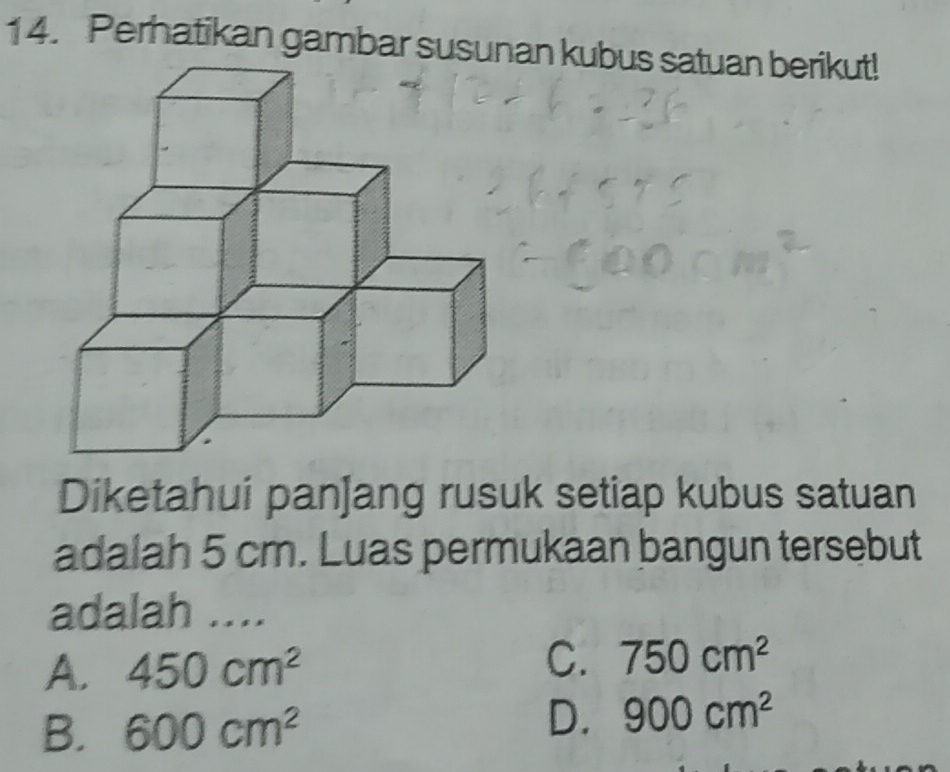 Perhatikan gambar susunan kubus satuan berikut!
Diketahui pan]ang rusuk setiap kubus satuan
adalah 5 cm. Luas permukaan bangun tersebut
adalah ....
A. 450cm^2
C. 750cm^2
B. 600cm^2
D. 900cm^2