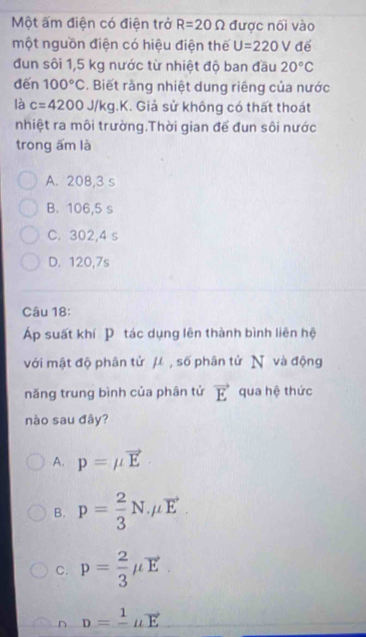 Một ấm điện có điện trở R=20Omega được nối vào
một nguồn điện có hiệu điện thế U=220V để
đun sôi 1,5 kg nước từ nhiệt độ ban đầu 20°C
đến 100°C *. Biết rằng nhiệt dung riêng của nước
là c=4200J/kg.K K. Giả sử không có thất thoát
nhiệt ra môi trường.Thời gian đế đun sôi nước
trong ấm là
A. 208,3 s
B. 106,5 s
C. 302,4 s
D. 120, 7s
Câu 18:
Áp suất khí P tác dụng lên thành bình liên hệ
với mật độ phân tử μ , số phân tử N và động
năng trung bình của phân tử vector E qua hệ thức
nào sau đây?
A. p=mu vector E
B. p= 2/3 N.mu vector E.
C. p= 2/3 mu vector E
n D=frac 1mu vector E