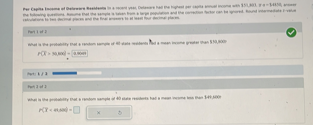 Per Capita Income of Delaware Residents In a recent year, Delaware had the highest per capita annual income with $51,803. If sigma =$4850 , answer 
the following questions. Assume that the sample is taken from a large population and the correction factor can be ignored. Round intermediate z-value 
calculations to two decimal places and the final answers to at least four decimal places. 
Part 1 of 2 
What is the probability that a random sample of 40 state residents had a mean income greater than $50,800?
P(overline X>50,800)= 0.9049
Part: 1 / 2 
Part 2 of 2 
What is the probability that a random sample of 40 state residents had a mean income less than $49,600?
P(overline X<49,600)=□ ×