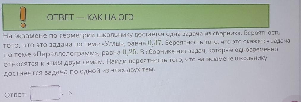 OTBET — KAK HA OΓ3 
На экзамене по геометрии школьнику достаётся одна задача из сборника. Вероятность 
того, что это задача по теме κУглыル, равна О, 37. Вероятность того, что это окажется задача 
ло теме «Параллелограммル, равна О, 25. В сборнике нет задаче которьее одновременно 
относятся к этим двум темам. Найди вероятность того, что на экзамене школьнику 
достанется задача по одной из этих двух тем. 
Otbet: ^circ  .