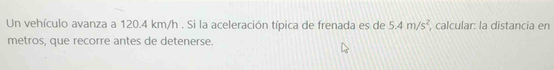 Un vehículo avanza a 120.4 km/h. Si la aceleración típica de frenada es de 5.4m/s^2 , calcular: la distancia en 
metros, que recorre antes de detenerse.